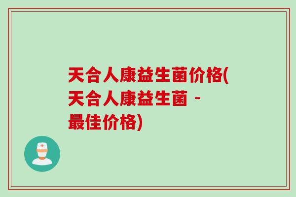 天合人康益生菌价格(天合人康益生菌 - 佳价格)