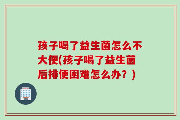 孩子喝了益生菌怎么不大便(孩子喝了益生菌后排便困难怎么办？)