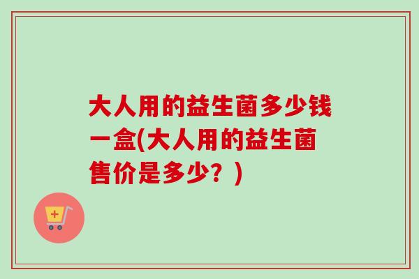大人用的益生菌多少钱一盒(大人用的益生菌售价是多少？)