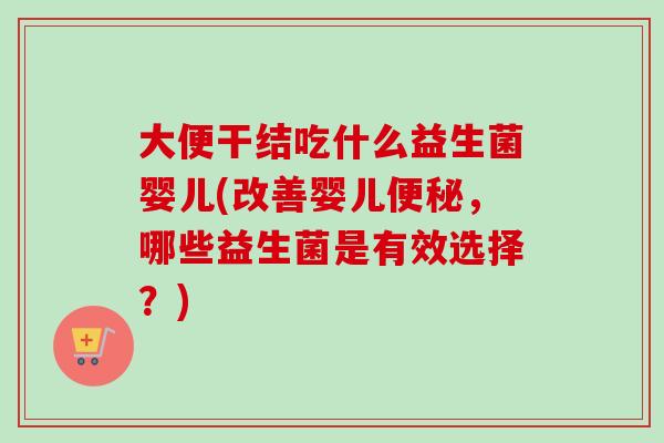 大便干结吃什么益生菌婴儿(改善婴儿，哪些益生菌是有效选择？)