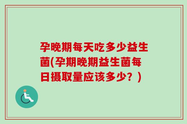 孕晚期每天吃多少益生菌(孕期晚期益生菌每日摄取量应该多少？)
