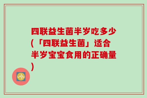 四联益生菌半岁吃多少(「四联益生菌」适合半岁宝宝食用的正确量) 四联益生菌半岁吃多少(「四联益生菌」适合半岁宝宝食用的正确量)