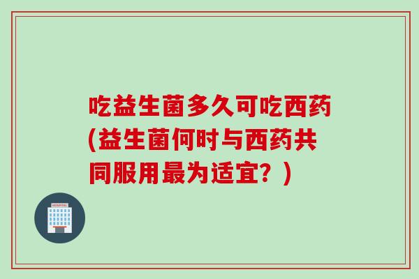 吃益生菌多久可吃西药(益生菌何时与西药共同服用为适宜?) 吃益生菌多久可吃西药(益生菌何时与西药共同服用为适宜?)