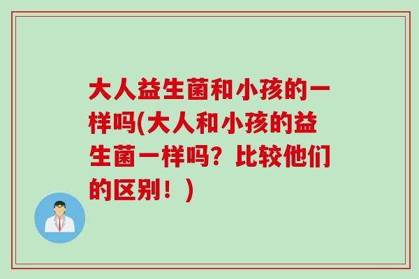 大人益生菌和小孩的一样吗(大人和小孩的益生菌一样吗?比较他们的区别!) 大人益生菌和小孩的一样吗(大人和小孩的益生菌一样吗?比较他们的区别!)