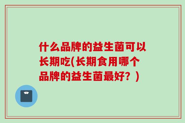 什么品牌的益生菌可以长期吃(长期食用哪个品牌的益生菌好？)