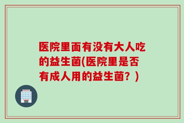 医院里面有没有大人吃的益生菌(医院里是否有成人用的益生菌？)