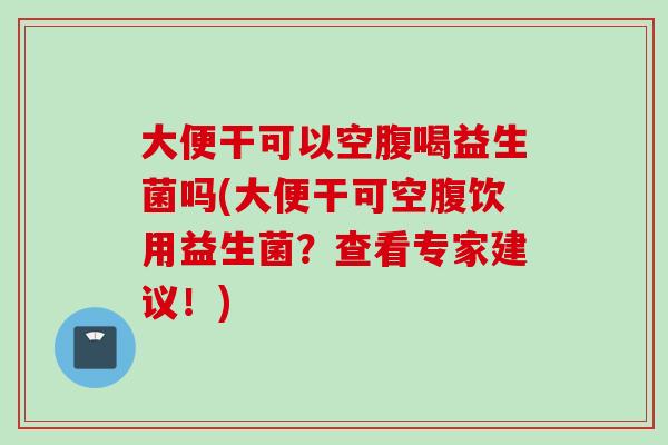 大便干可以空腹喝益生菌吗(大便干可空腹饮用益生菌？查看专家建议！)