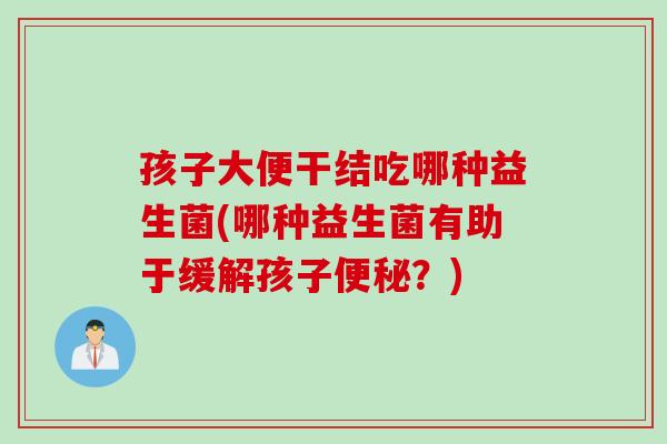 孩子大便干结吃哪种益生菌(哪种益生菌有助于缓解孩子?) 孩子大便干结吃哪种益生菌(哪种益生菌有助于缓解孩子?)