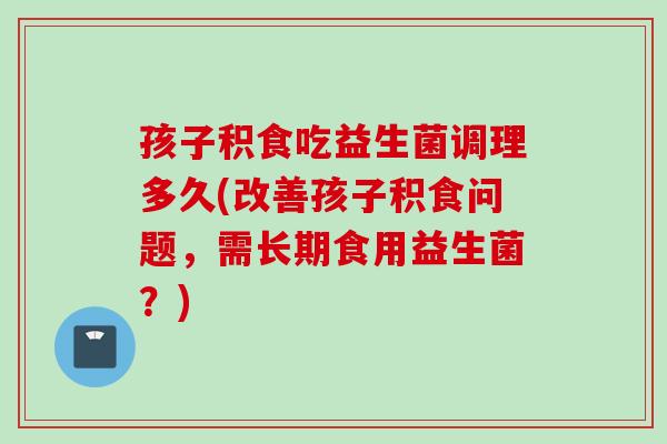 孩子积食吃益生菌调理多久(改善孩子积食问题,需长期食用益生菌?) 孩子积食吃益生菌调理多久(改善孩子积食问题,需长期食用益生菌?)