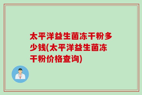 太平洋益生菌冻干粉多少钱(太平洋益生菌冻干粉价格查询) 太平洋益生菌冻干粉多少钱(太平洋益生菌冻干粉价格查询)