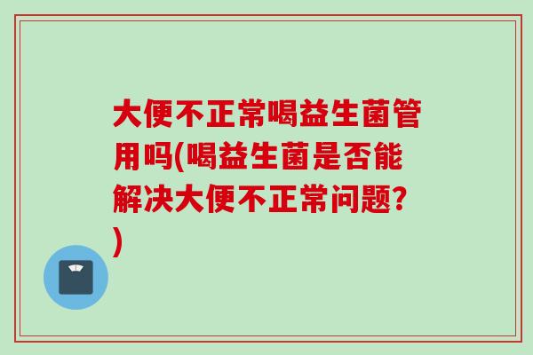 大便不正常喝益生菌管用吗(喝益生菌是否能解决大便不正常问题?) 大便不正常喝益生菌管用吗(喝益生菌是否能解决大便不正常问题?)