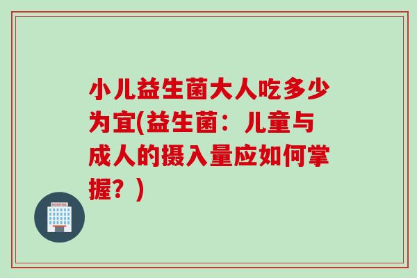 小儿益生菌大人吃多少为宜(益生菌：儿童与成人的摄入量应如何掌握？)