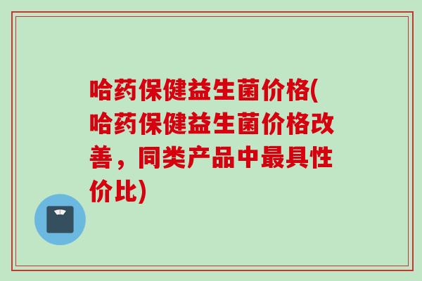 哈药保健益生菌价格(哈药保健益生菌价格改善，同类产品中具性价比)