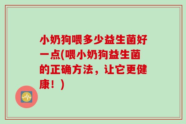 小奶狗喂多少益生菌好一点(喂小奶狗益生菌的正确方法，让它更健康！)