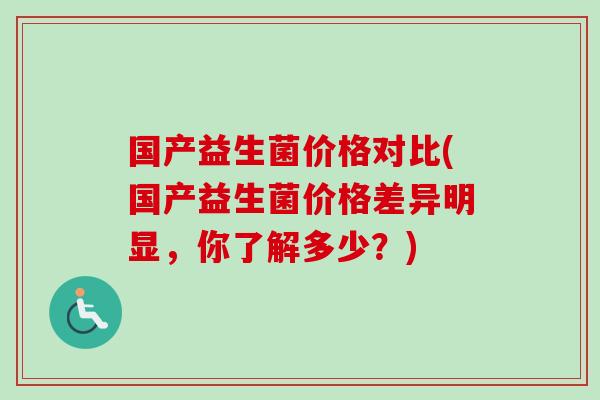 国产益生菌价格对比(国产益生菌价格差异明显,你了解多少?) 国产益生菌价格对比(国产益生菌价格差异明显,你了解多少?)