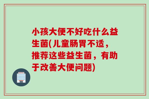 小孩大便不好吃什么益生菌(儿童肠胃不适,推荐这些益生菌,有助于改善大便问题) 小孩大便不好吃什么益生菌(儿童肠胃不适,推荐这些益生菌,有助于改善大便问题)