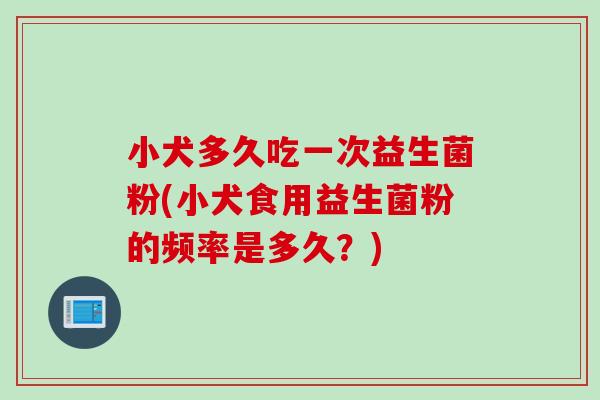 小犬多久吃一次益生菌粉(小犬食用益生菌粉的频率是多久？)
