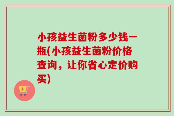 小孩益生菌粉多少钱一瓶(小孩益生菌粉价格查询,让你省心定价购买) 小孩益生菌粉多少钱一瓶(小孩益生菌粉价格查询,让你省心定价购买)