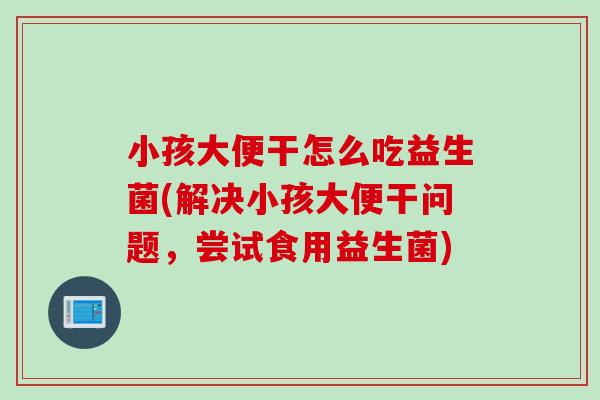 小孩大便干怎么吃益生菌(解决小孩大便干问题,尝试食用益生菌) 小孩大便干怎么吃益生菌(解决小孩大便干问题,尝试食用益生菌)