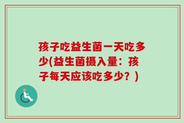 孩子吃益生菌一天吃多少(益生菌摄入量:孩子每天应该吃多少?) 孩子吃益生菌一天吃多少(益生菌摄入量:孩子每天应该吃多少?)