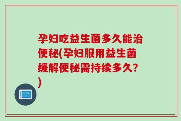 孕妇吃益生菌多久能治便秘(孕妇服用益生菌缓解便秘需持续多久？)
