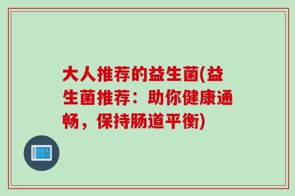 大人推荐的益生菌(益生菌推荐:助你健康通畅,保持肠道平衡) 大人推荐的益生菌(益生菌推荐:助你健康通畅,保持肠道平衡)