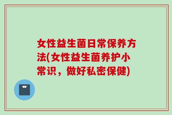 女性益生菌日常保养方法(女性益生菌养护小常识,做好私密保健) 女性益生菌日常保养方法(女性益生菌养护小常识,做好私密保健)