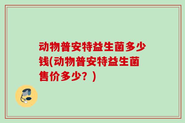 动物普安特益生菌多少钱(动物普安特益生菌售价多少？)