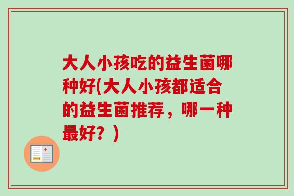 大人小孩吃的益生菌哪种好(大人小孩都适合的益生菌推荐，哪一种好？)