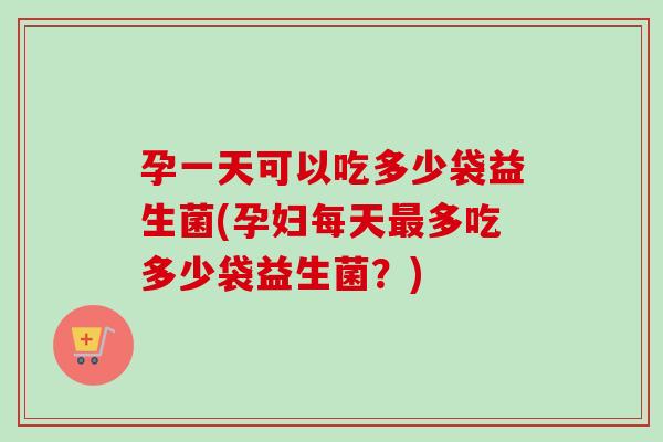 孕一天可以吃多少袋益生菌(孕妇每天多吃多少袋益生菌？)