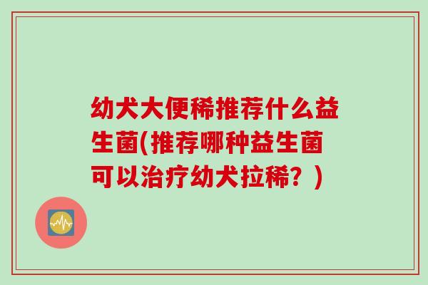 幼犬大便稀推荐什么益生菌(推荐哪种益生菌可以治疗幼犬拉稀？)