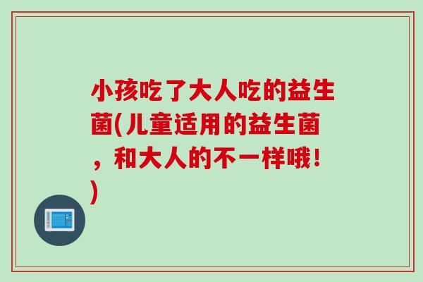 小孩吃了大人吃的益生菌(儿童适用的益生菌,和大人的不一样哦!) 小孩吃了大人吃的益生菌(儿童适用的益生菌,和大人的不一样哦!)