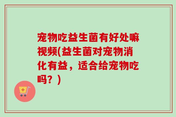 宠物吃益生菌有好处嘛视频(益生菌对宠物消化有益,适合给宠物吃吗?) 宠物吃益生菌有好处嘛视频(益生菌对宠物消化有益,适合给宠物吃吗?)