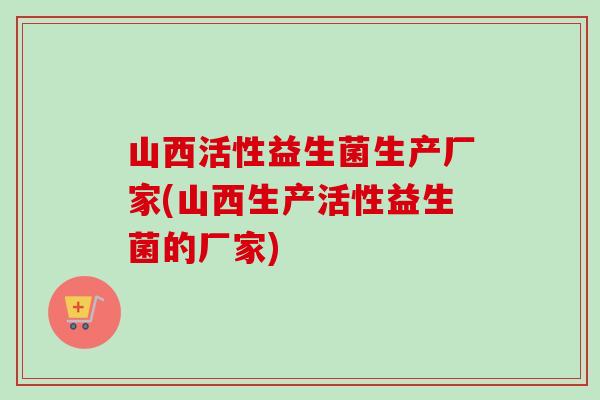 山西活性益生菌生产厂家(山西生产活性益生菌的厂家)