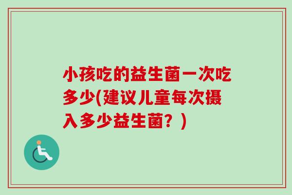 小孩吃的益生菌一次吃多少(建议儿童每次摄入多少益生菌？)