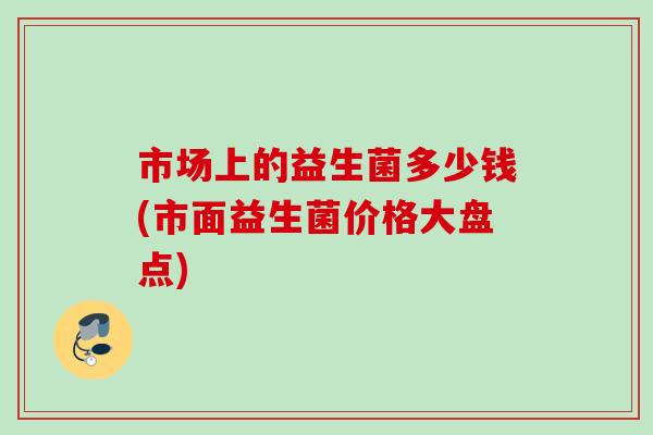 市场上的益生菌多少钱(市面益生菌价格大盘点)