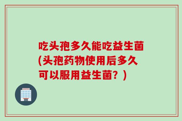 吃头孢多久能吃益生菌(头孢使用后多久可以服用益生菌？)