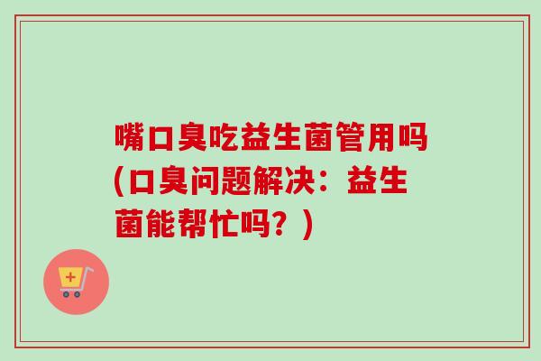 嘴吃益生菌管用吗(问题解决：益生菌能帮忙吗？)