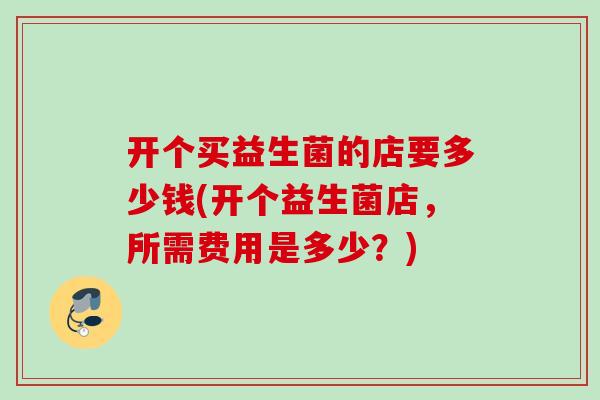 开个买益生菌的店要多少钱(开个益生菌店,所需费用是多少?) 开个买益生菌的店要多少钱(开个益生菌店,所需费用是多少?)