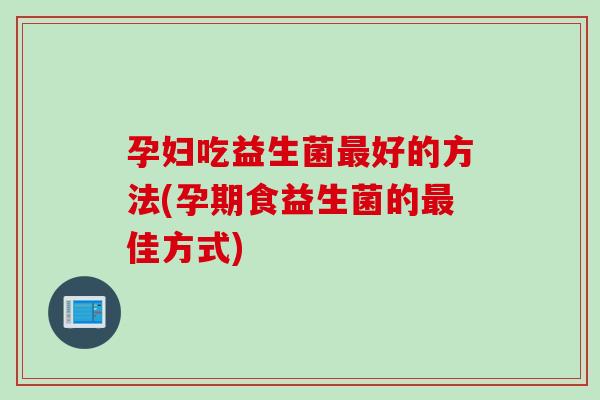 孕妇吃益生菌好的方法(孕期食益生菌的佳方式) 孕妇吃益生菌好的方法(孕期食益生菌的佳方式)