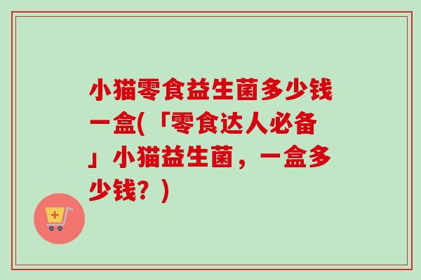 小猫零食益生菌多少钱一盒(「零食达人必备」小猫益生菌,一盒多少钱?) 小猫零食益生菌多少钱一盒(「零食达人必备」小猫益生菌,一盒多少钱?)