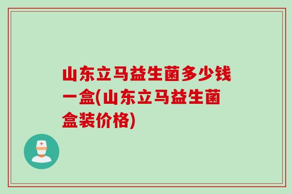 山东立马益生菌多少钱一盒(山东立马益生菌盒装价格) 山东立马益生菌多少钱一盒(山东立马益生菌盒装价格)