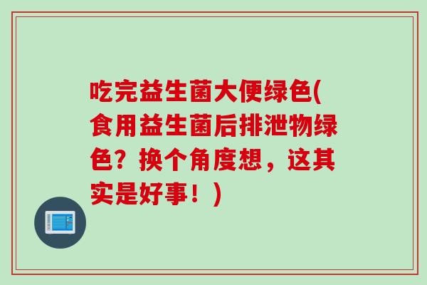 吃完益生菌大便绿色(食用益生菌后排泄物绿色？换个角度想，这其实是好事！)