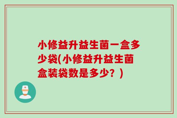 小修益升益生菌一盒多少袋(小修益升益生菌盒装袋数是多少？)