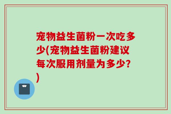宠物益生菌粉一次吃多少(宠物益生菌粉建议每次服用剂量为多少？)