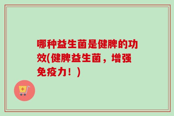 哪种益生菌是健脾的功效(健脾益生菌,增强力!) 哪种益生菌是健脾的功效(健脾益生菌,增强力!)