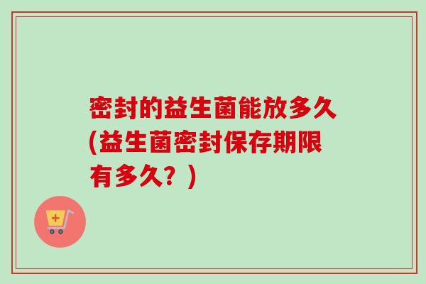 密封的益生菌能放多久(益生菌密封保存期限有多久?) 密封的益生菌能放多久(益生菌密封保存期限有多久?)