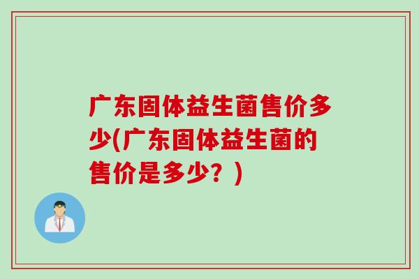 广东固体益生菌售价多少(广东固体益生菌的售价是多少？)