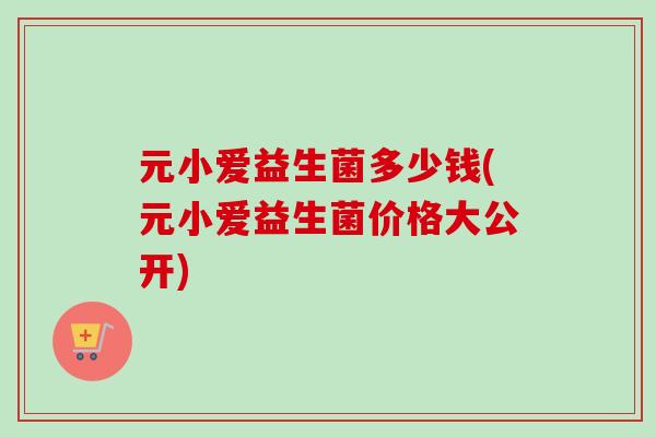 元小爱益生菌多少钱(元小爱益生菌价格大公开)