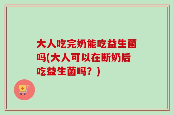 大人吃完奶能吃益生菌吗(大人可以在断奶后吃益生菌吗?) 大人吃完奶能吃益生菌吗(大人可以在断奶后吃益生菌吗?)